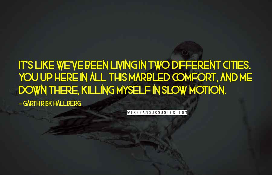 Garth Risk Hallberg Quotes: It's like we've been living in two different cities. You up here in all this marbled comfort, and me down there, killing myself in slow motion.