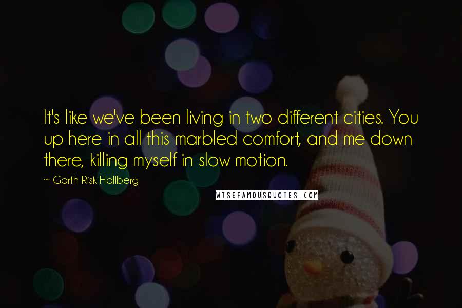 Garth Risk Hallberg Quotes: It's like we've been living in two different cities. You up here in all this marbled comfort, and me down there, killing myself in slow motion.