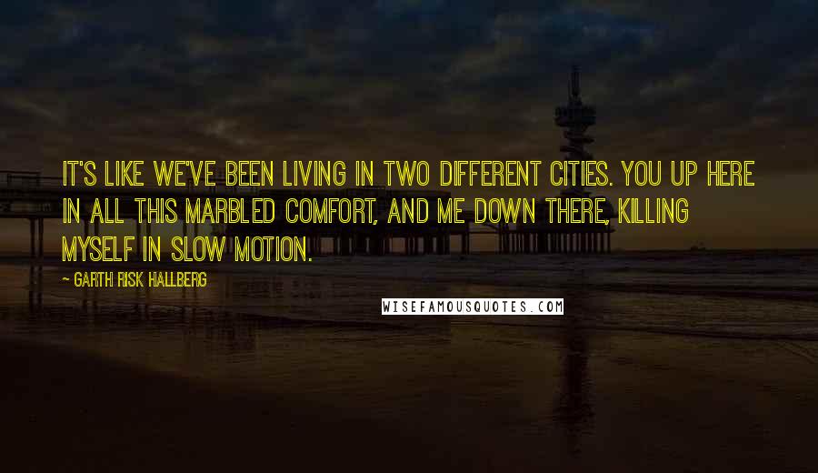 Garth Risk Hallberg Quotes: It's like we've been living in two different cities. You up here in all this marbled comfort, and me down there, killing myself in slow motion.