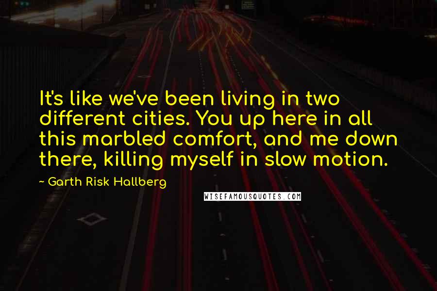 Garth Risk Hallberg Quotes: It's like we've been living in two different cities. You up here in all this marbled comfort, and me down there, killing myself in slow motion.