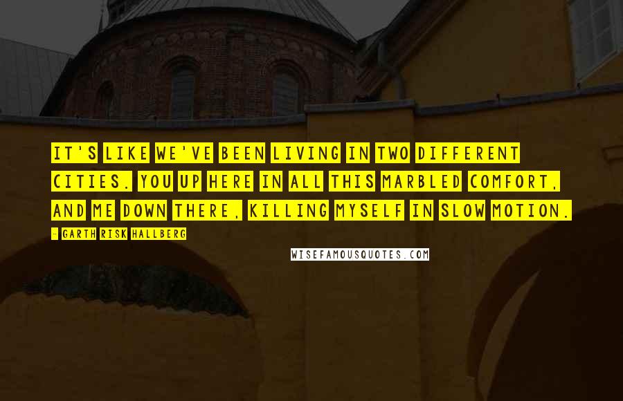 Garth Risk Hallberg Quotes: It's like we've been living in two different cities. You up here in all this marbled comfort, and me down there, killing myself in slow motion.