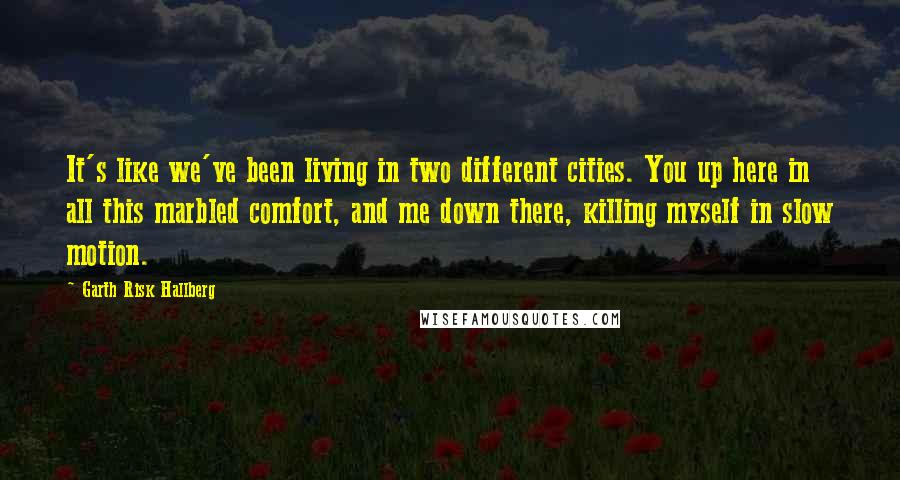 Garth Risk Hallberg Quotes: It's like we've been living in two different cities. You up here in all this marbled comfort, and me down there, killing myself in slow motion.
