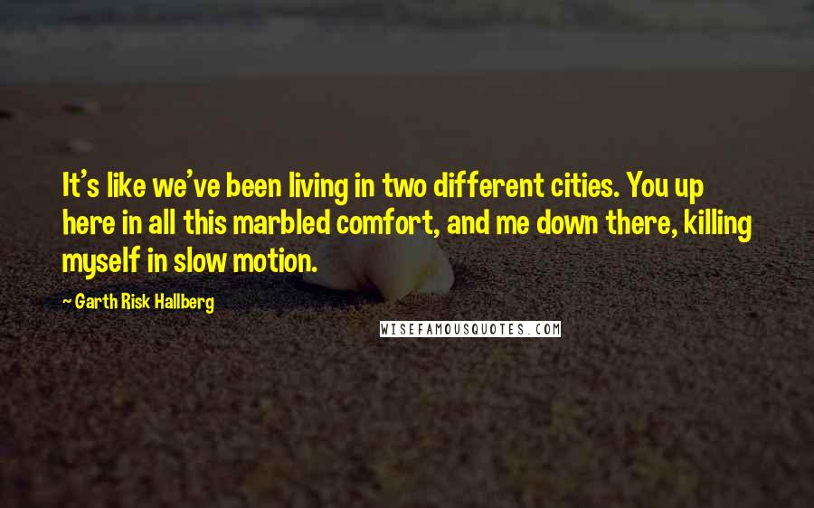 Garth Risk Hallberg Quotes: It's like we've been living in two different cities. You up here in all this marbled comfort, and me down there, killing myself in slow motion.