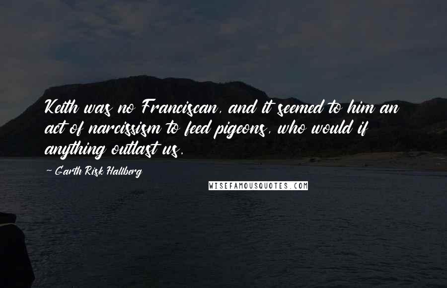 Garth Risk Hallberg Quotes: Keith was no Franciscan, and it seemed to him an act of narcissism to feed pigeons, who would if anything outlast us.