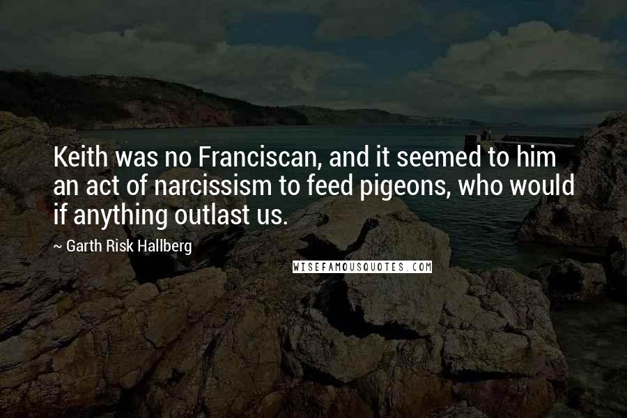 Garth Risk Hallberg Quotes: Keith was no Franciscan, and it seemed to him an act of narcissism to feed pigeons, who would if anything outlast us.