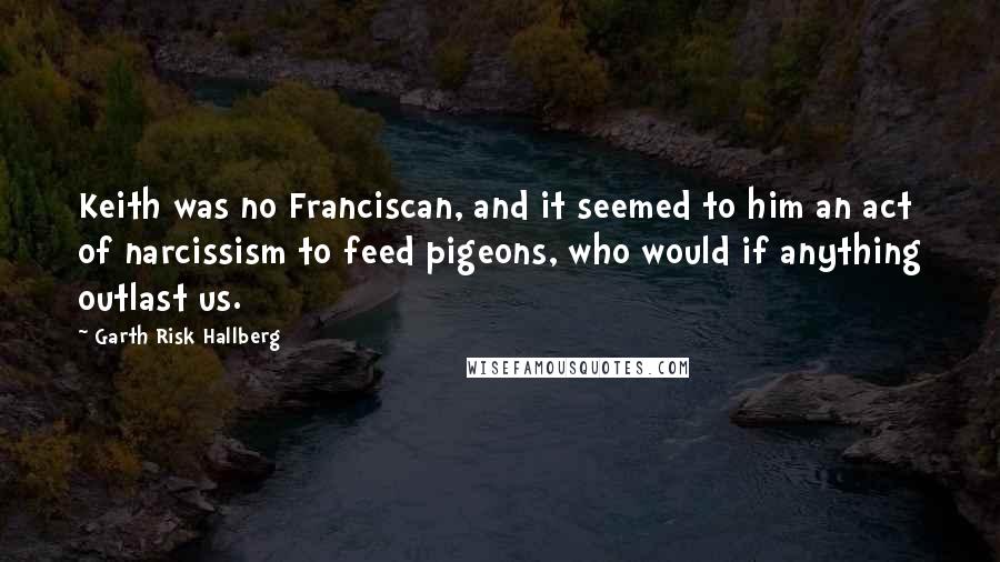 Garth Risk Hallberg Quotes: Keith was no Franciscan, and it seemed to him an act of narcissism to feed pigeons, who would if anything outlast us.