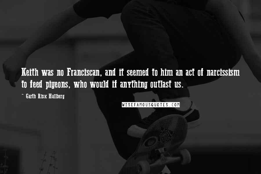 Garth Risk Hallberg Quotes: Keith was no Franciscan, and it seemed to him an act of narcissism to feed pigeons, who would if anything outlast us.