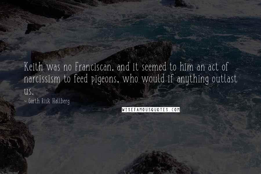 Garth Risk Hallberg Quotes: Keith was no Franciscan, and it seemed to him an act of narcissism to feed pigeons, who would if anything outlast us.