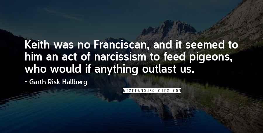 Garth Risk Hallberg Quotes: Keith was no Franciscan, and it seemed to him an act of narcissism to feed pigeons, who would if anything outlast us.