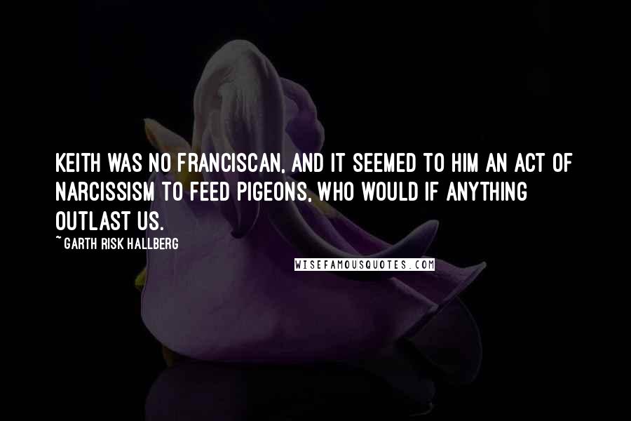 Garth Risk Hallberg Quotes: Keith was no Franciscan, and it seemed to him an act of narcissism to feed pigeons, who would if anything outlast us.