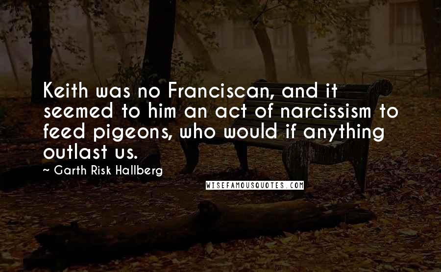 Garth Risk Hallberg Quotes: Keith was no Franciscan, and it seemed to him an act of narcissism to feed pigeons, who would if anything outlast us.