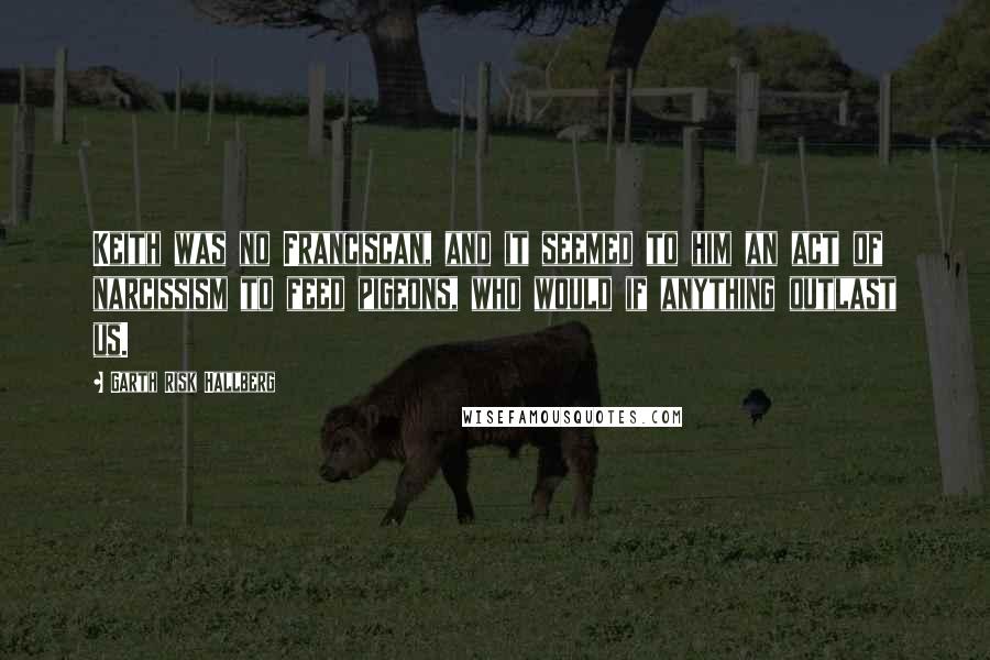 Garth Risk Hallberg Quotes: Keith was no Franciscan, and it seemed to him an act of narcissism to feed pigeons, who would if anything outlast us.