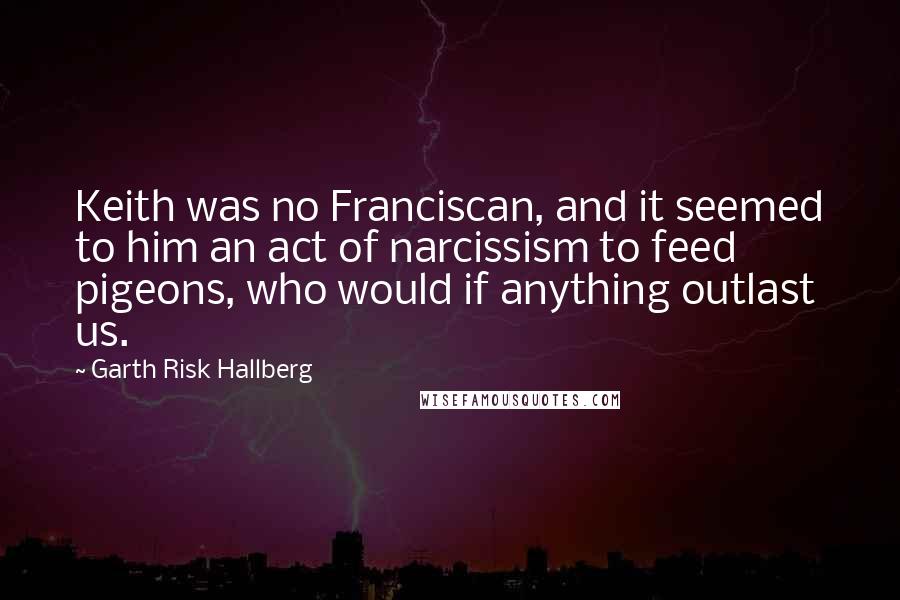 Garth Risk Hallberg Quotes: Keith was no Franciscan, and it seemed to him an act of narcissism to feed pigeons, who would if anything outlast us.