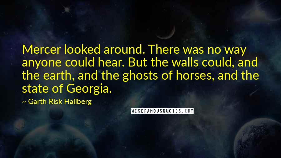 Garth Risk Hallberg Quotes: Mercer looked around. There was no way anyone could hear. But the walls could, and the earth, and the ghosts of horses, and the state of Georgia.