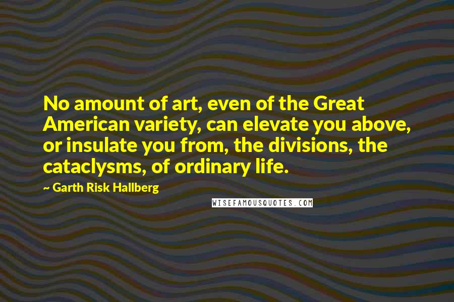 Garth Risk Hallberg Quotes: No amount of art, even of the Great American variety, can elevate you above, or insulate you from, the divisions, the cataclysms, of ordinary life.