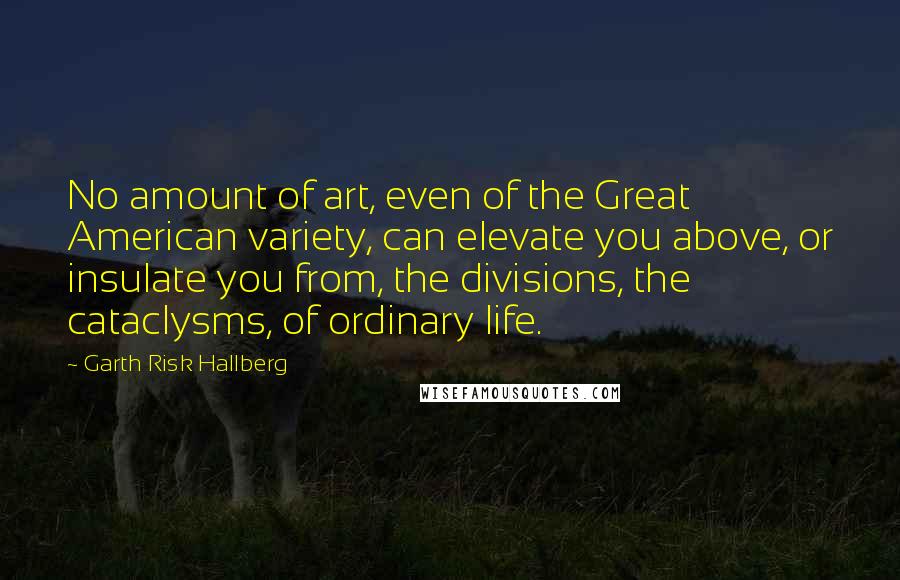 Garth Risk Hallberg Quotes: No amount of art, even of the Great American variety, can elevate you above, or insulate you from, the divisions, the cataclysms, of ordinary life.