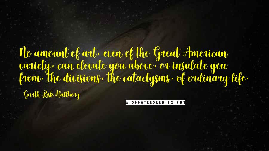 Garth Risk Hallberg Quotes: No amount of art, even of the Great American variety, can elevate you above, or insulate you from, the divisions, the cataclysms, of ordinary life.