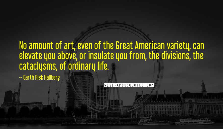 Garth Risk Hallberg Quotes: No amount of art, even of the Great American variety, can elevate you above, or insulate you from, the divisions, the cataclysms, of ordinary life.