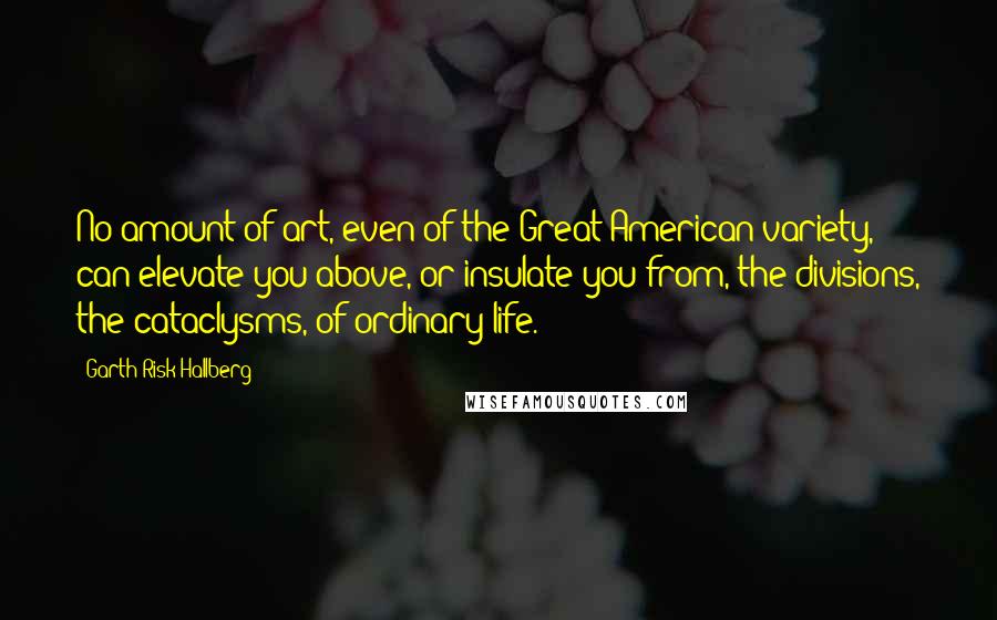 Garth Risk Hallberg Quotes: No amount of art, even of the Great American variety, can elevate you above, or insulate you from, the divisions, the cataclysms, of ordinary life.