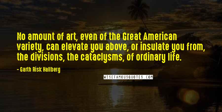 Garth Risk Hallberg Quotes: No amount of art, even of the Great American variety, can elevate you above, or insulate you from, the divisions, the cataclysms, of ordinary life.