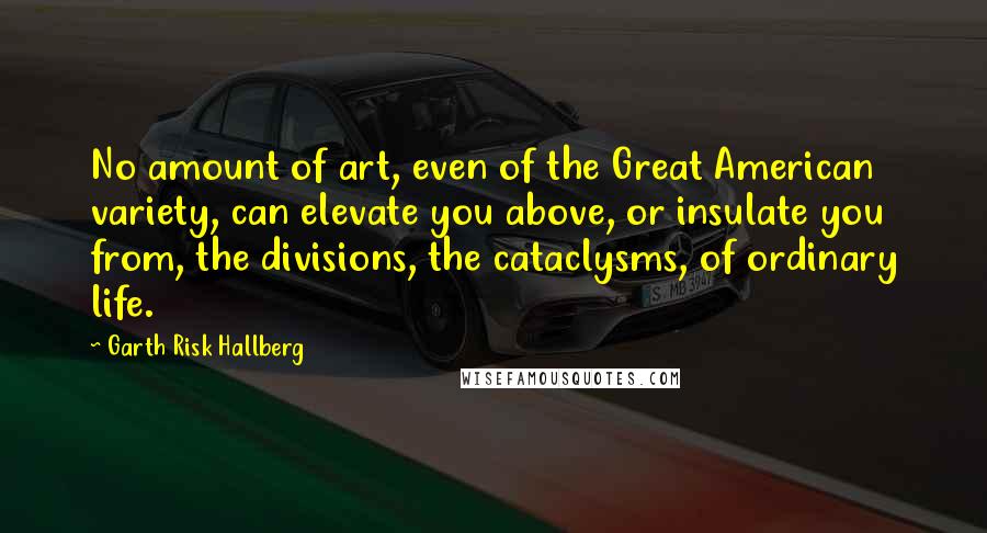 Garth Risk Hallberg Quotes: No amount of art, even of the Great American variety, can elevate you above, or insulate you from, the divisions, the cataclysms, of ordinary life.