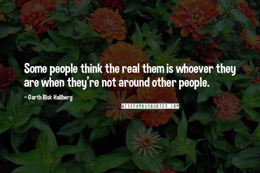 Garth Risk Hallberg Quotes: Some people think the real them is whoever they are when they're not around other people.