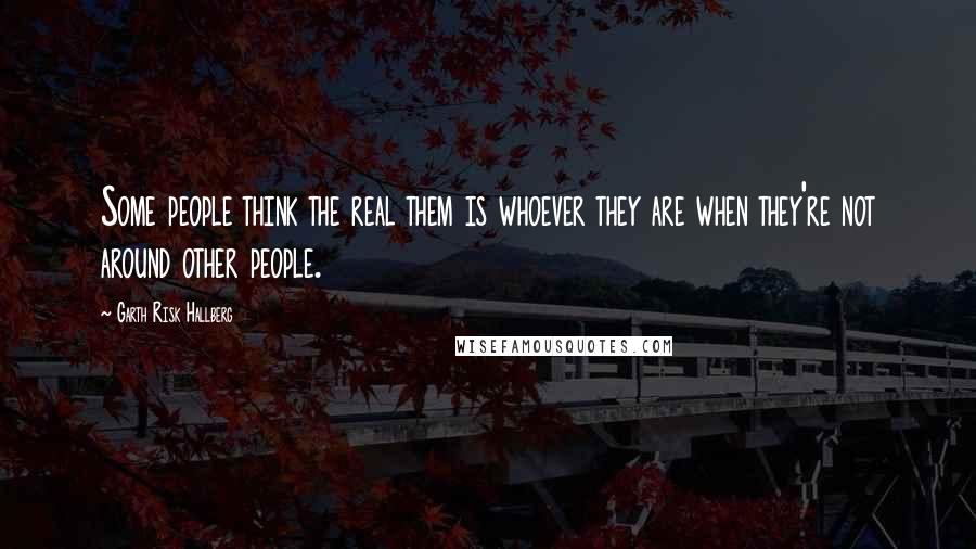 Garth Risk Hallberg Quotes: Some people think the real them is whoever they are when they're not around other people.