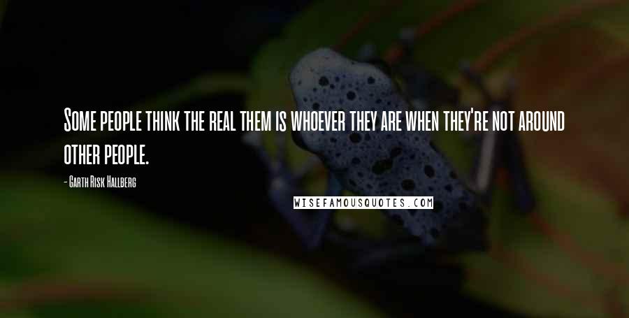 Garth Risk Hallberg Quotes: Some people think the real them is whoever they are when they're not around other people.