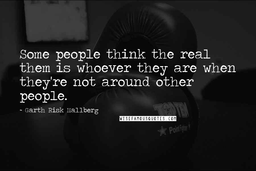 Garth Risk Hallberg Quotes: Some people think the real them is whoever they are when they're not around other people.