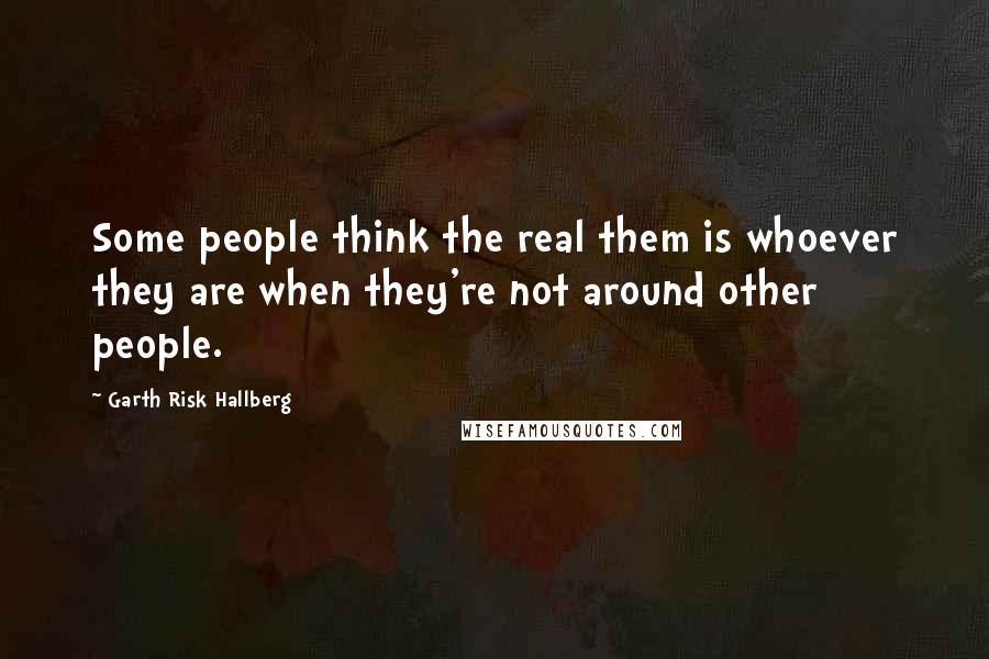 Garth Risk Hallberg Quotes: Some people think the real them is whoever they are when they're not around other people.