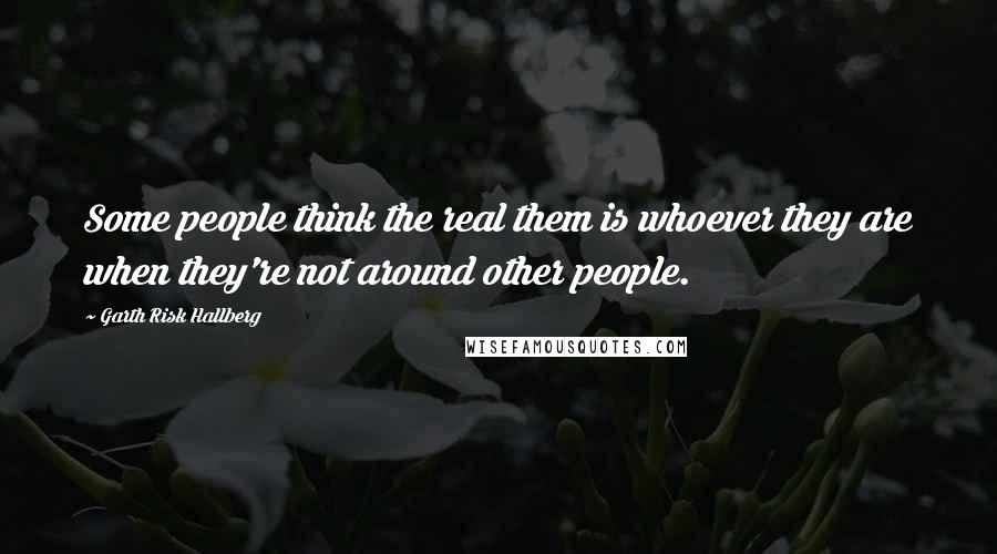 Garth Risk Hallberg Quotes: Some people think the real them is whoever they are when they're not around other people.