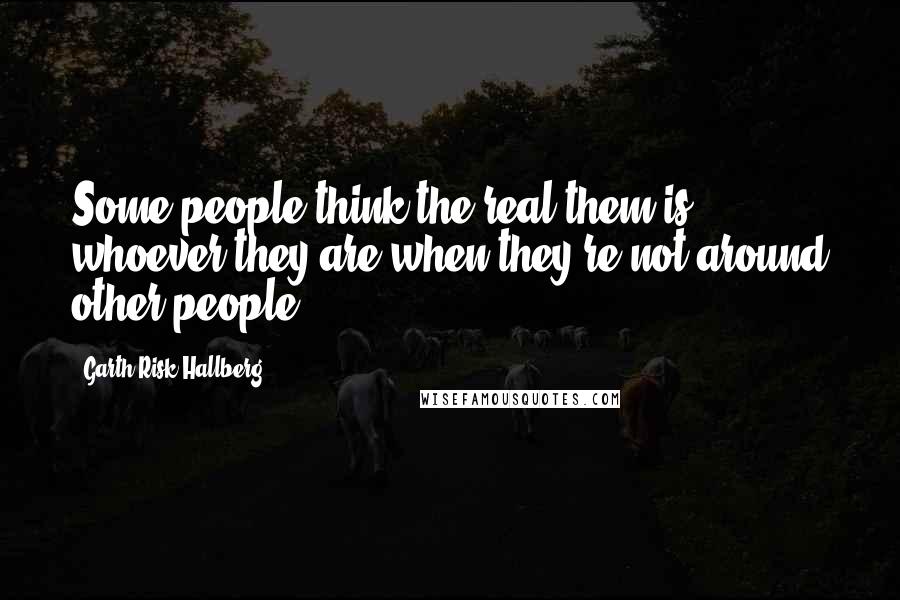 Garth Risk Hallberg Quotes: Some people think the real them is whoever they are when they're not around other people.