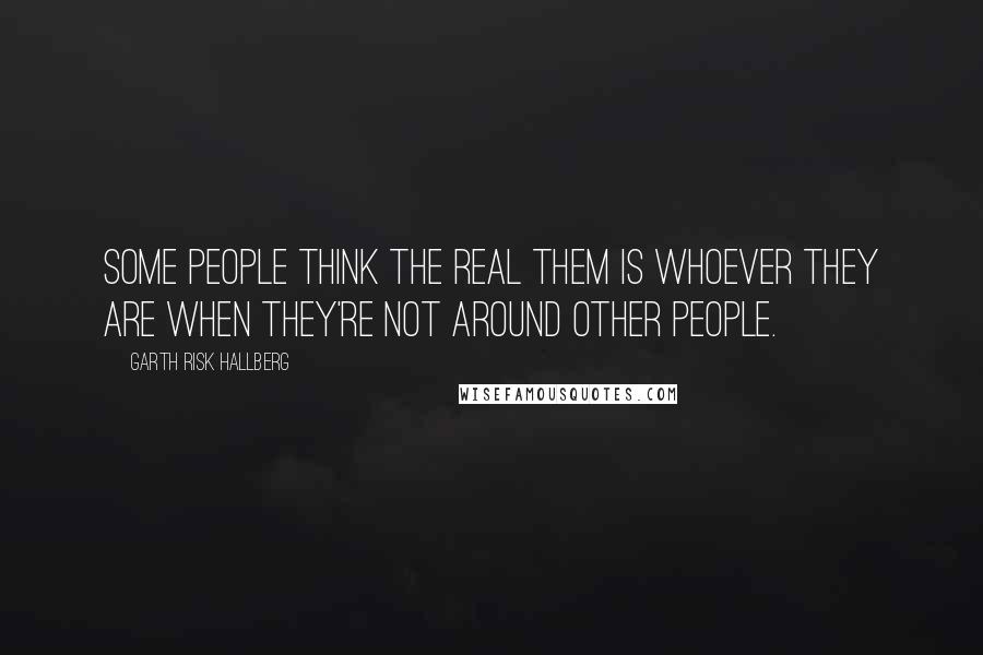 Garth Risk Hallberg Quotes: Some people think the real them is whoever they are when they're not around other people.