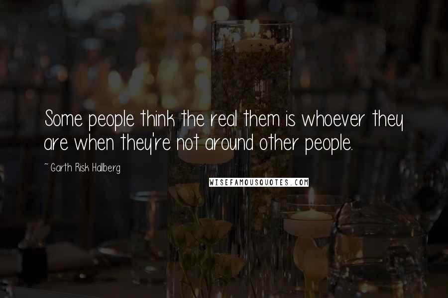 Garth Risk Hallberg Quotes: Some people think the real them is whoever they are when they're not around other people.