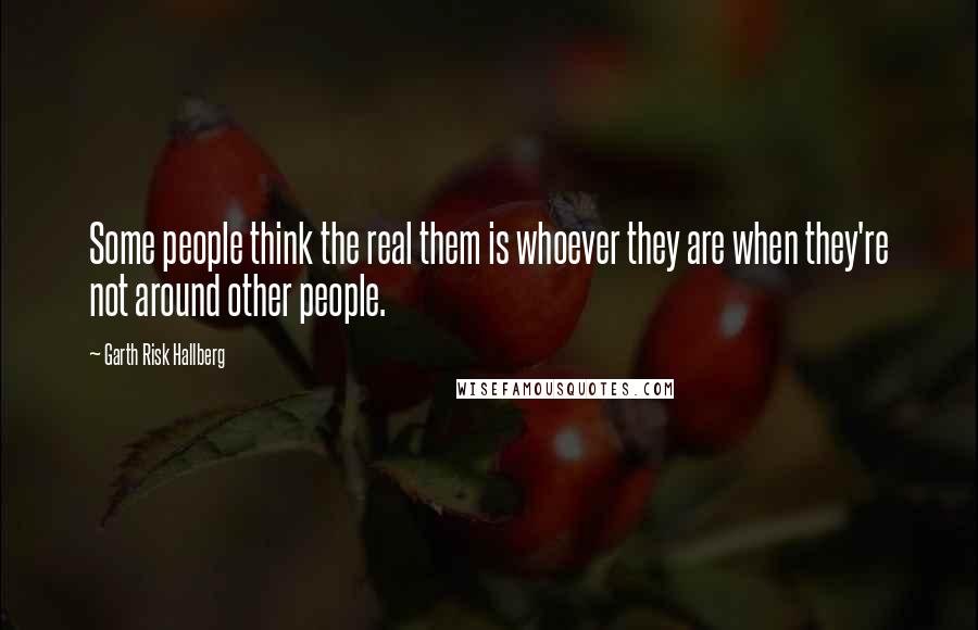 Garth Risk Hallberg Quotes: Some people think the real them is whoever they are when they're not around other people.