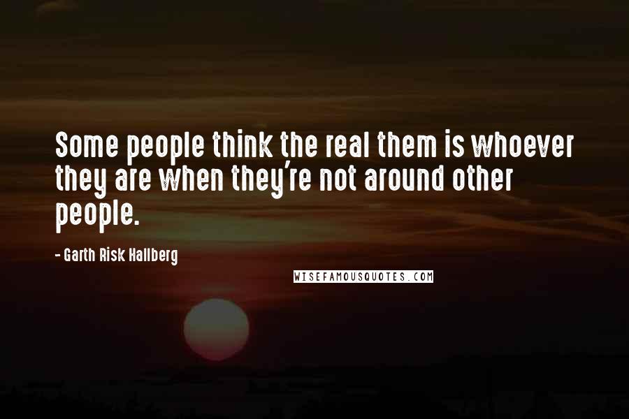 Garth Risk Hallberg Quotes: Some people think the real them is whoever they are when they're not around other people.