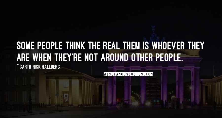 Garth Risk Hallberg Quotes: Some people think the real them is whoever they are when they're not around other people.