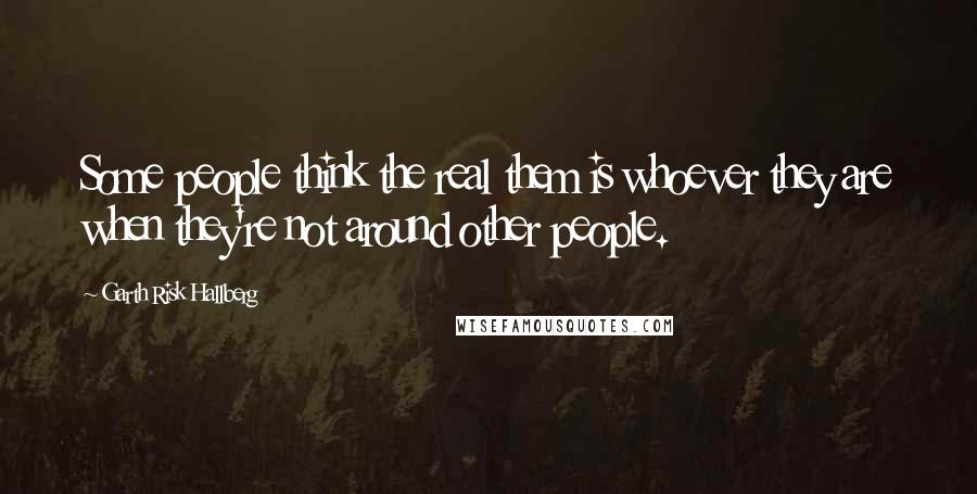 Garth Risk Hallberg Quotes: Some people think the real them is whoever they are when they're not around other people.