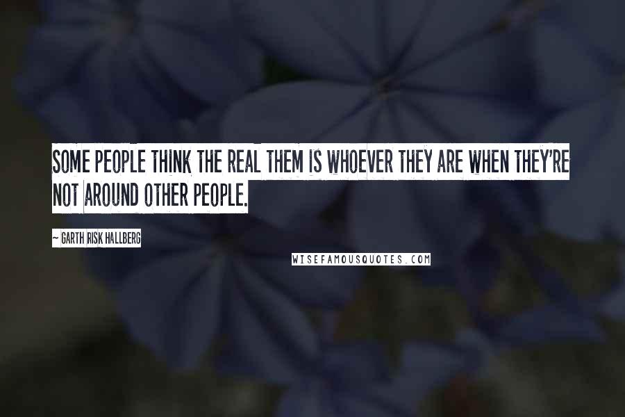 Garth Risk Hallberg Quotes: Some people think the real them is whoever they are when they're not around other people.