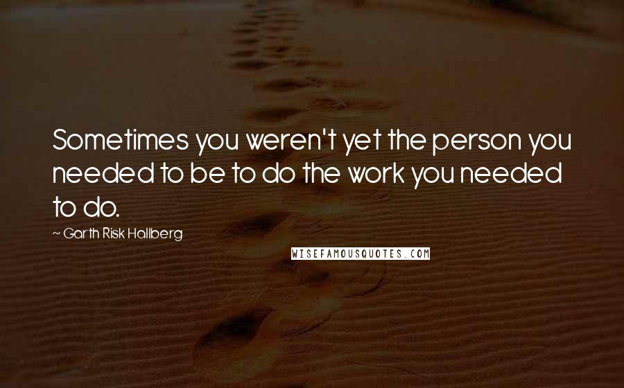 Garth Risk Hallberg Quotes: Sometimes you weren't yet the person you needed to be to do the work you needed to do.