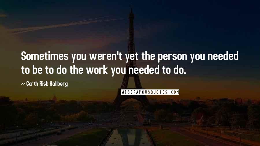 Garth Risk Hallberg Quotes: Sometimes you weren't yet the person you needed to be to do the work you needed to do.