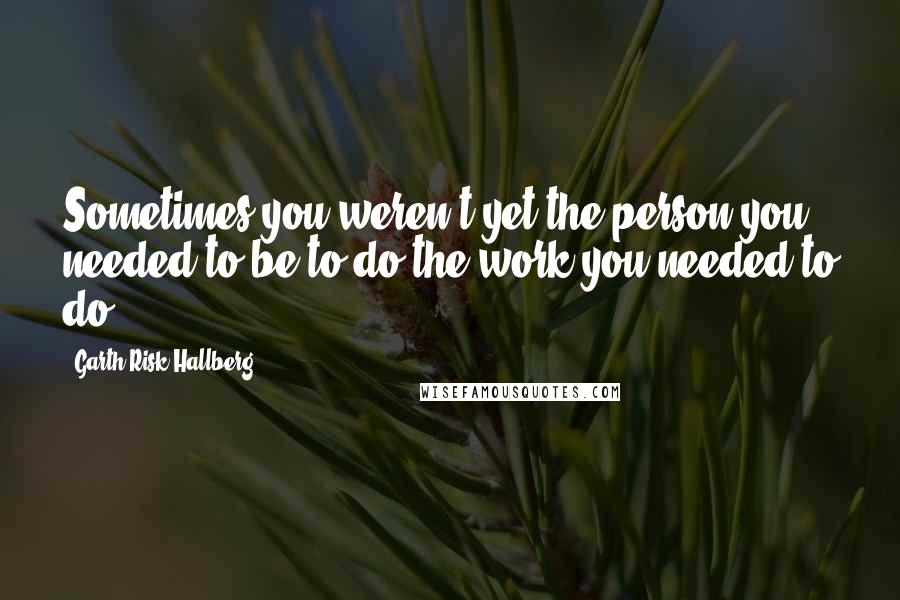 Garth Risk Hallberg Quotes: Sometimes you weren't yet the person you needed to be to do the work you needed to do.