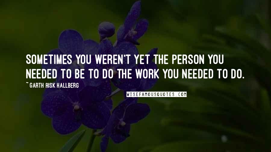 Garth Risk Hallberg Quotes: Sometimes you weren't yet the person you needed to be to do the work you needed to do.