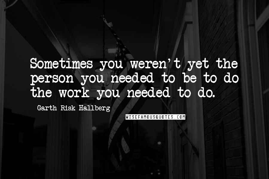 Garth Risk Hallberg Quotes: Sometimes you weren't yet the person you needed to be to do the work you needed to do.