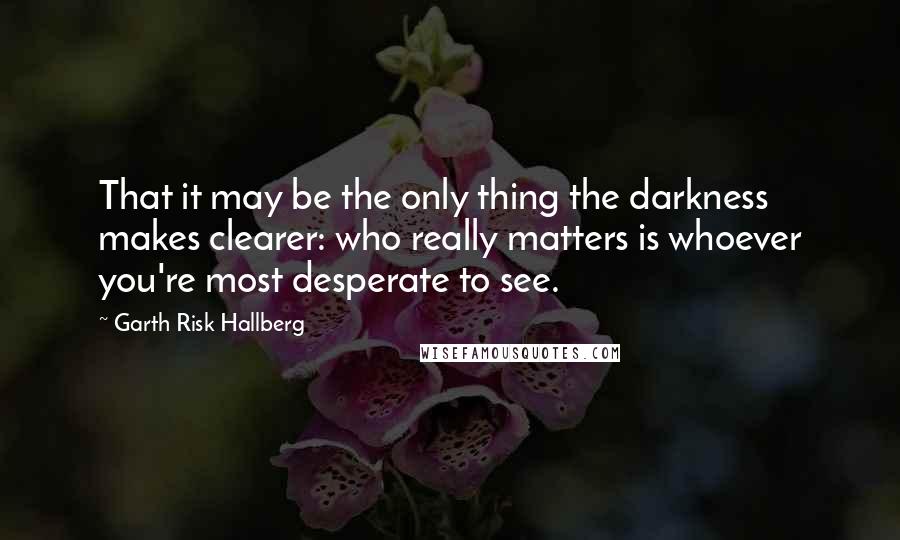 Garth Risk Hallberg Quotes: That it may be the only thing the darkness makes clearer: who really matters is whoever you're most desperate to see.