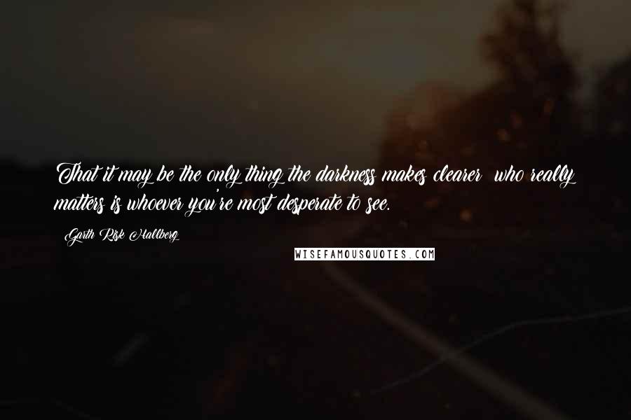 Garth Risk Hallberg Quotes: That it may be the only thing the darkness makes clearer: who really matters is whoever you're most desperate to see.