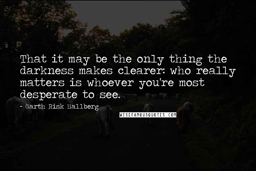 Garth Risk Hallberg Quotes: That it may be the only thing the darkness makes clearer: who really matters is whoever you're most desperate to see.