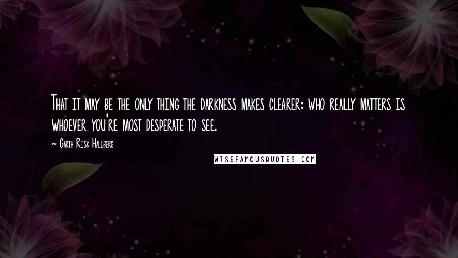 Garth Risk Hallberg Quotes: That it may be the only thing the darkness makes clearer: who really matters is whoever you're most desperate to see.