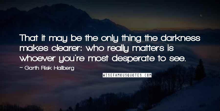 Garth Risk Hallberg Quotes: That it may be the only thing the darkness makes clearer: who really matters is whoever you're most desperate to see.