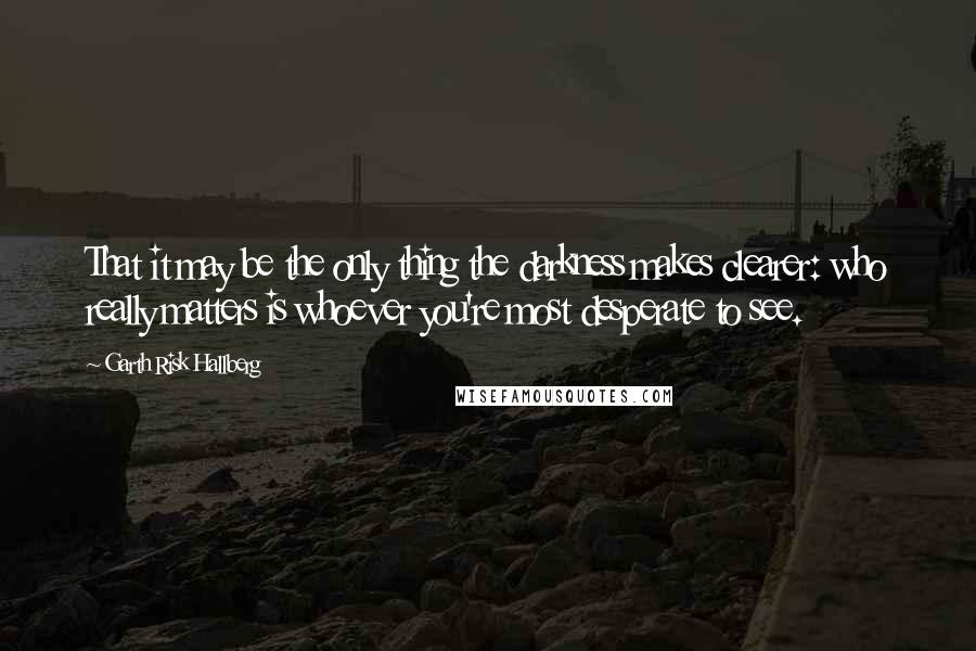 Garth Risk Hallberg Quotes: That it may be the only thing the darkness makes clearer: who really matters is whoever you're most desperate to see.